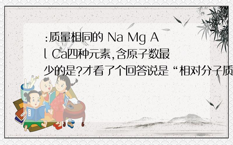 :质量相同的 Na Mg Al Ca四种元素,含原子数最少的是?才看了个回答说是“相对分子质量越大,含原子数最少”为什么呢?