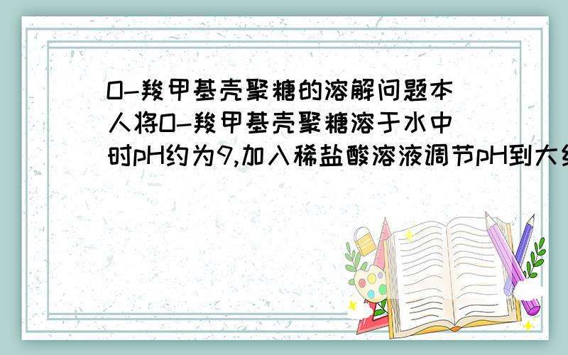 O-羧甲基壳聚糖的溶解问题本人将O-羧甲基壳聚糖溶于水中时pH约为9,加入稀盐酸溶液调节pH到大约7时出现沉淀,然后会出现大量沉淀物,再加入酸液,pH大约到2时,羧甲基壳聚糖也没有溶解,这是怎