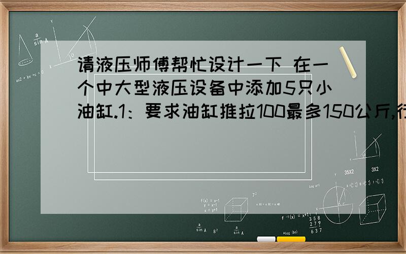 请液压师傅帮忙设计一下 在一个中大型液压设备中添加5只小油缸.1：要求油缸推拉100最多150公斤,行程最多10厘米.2：油缸速度单程2-3秒要求速度平稳.3：5只油缸不是一起工作,也就是说也许1