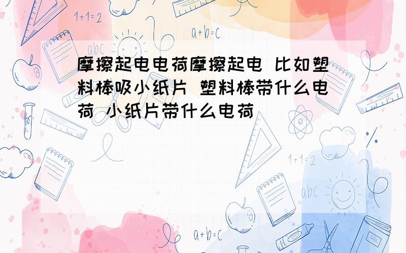 摩擦起电电荷摩擦起电 比如塑料棒吸小纸片 塑料棒带什么电荷 小纸片带什么电荷