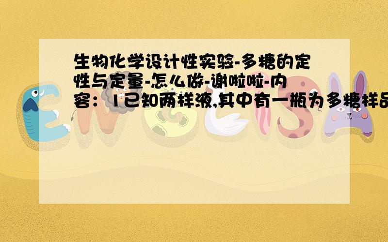 生物化学设计性实验-多糖的定性与定量-怎么做-谢啦啦-内容：1已知两样液,其中有一瓶为多糖样品,请予以鉴定2若多糖样品不纯,请设计纯化方法并测定含量3因为不知道多糖的种类,请设计其