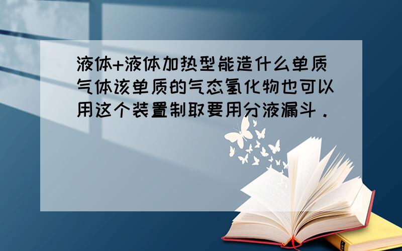 液体+液体加热型能造什么单质气体该单质的气态氢化物也可以用这个装置制取要用分液漏斗。