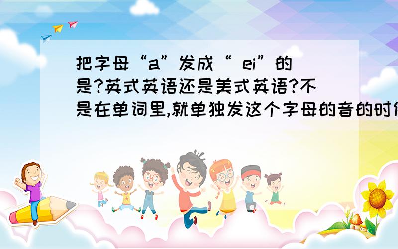 把字母“a”发成“ ei”的是?英式英语还是美式英语?不是在单词里,就单独发这个字母的音的时候.