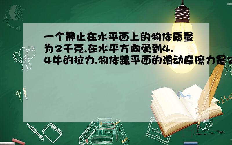 一个静止在水平面上的物体质量为2千克,在水平方向受到4.4牛的拉力.物体跟平面的滑动摩擦力是2.2牛,则物体在4秒末的速度为?物体在4秒内的位移为?