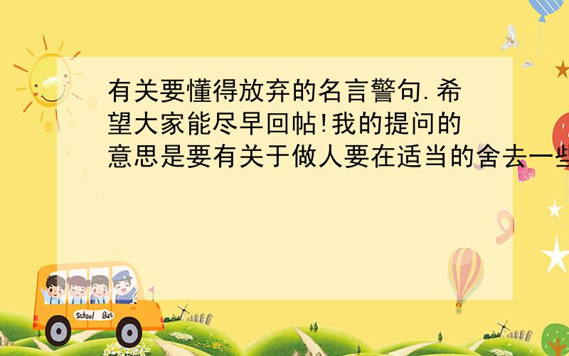 有关要懂得放弃的名言警句.希望大家能尽早回帖!我的提问的意思是要有关于做人要在适当的舍去一些东西的意思.