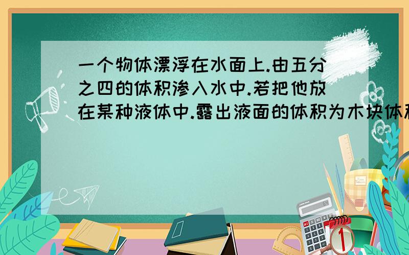 一个物体漂浮在水面上.由五分之四的体积渗入水中.若把他放在某种液体中.露出液面的体积为木块体积的三分之一.求1.木块的密度,2液体的密度.