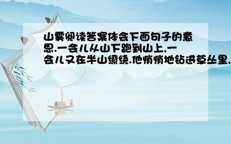 山雾阅读答案体会下面句子的意思.一会儿从山下跑到山上,一会儿又在半山缭绕.他悄悄地钻进草丛里,然后顽皮地举着顶顶小红帽.