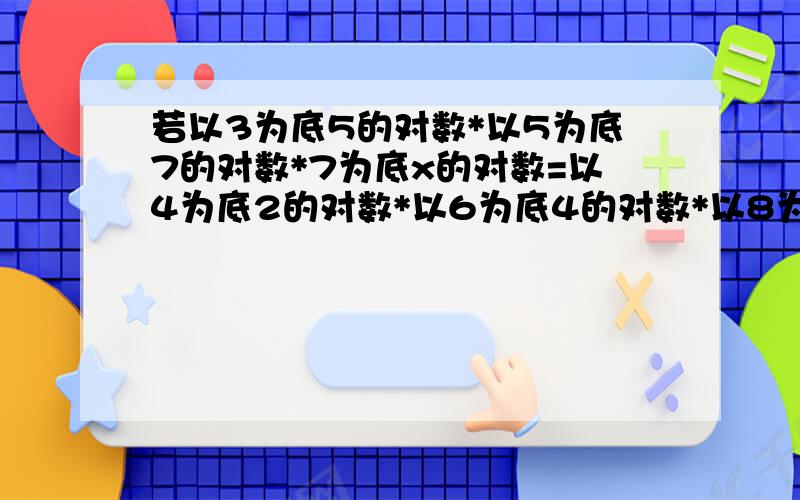 若以3为底5的对数*以5为底7的对数*7为底x的对数=以4为底2的对数*以6为底4的对数*以8为底6的对数,则x=