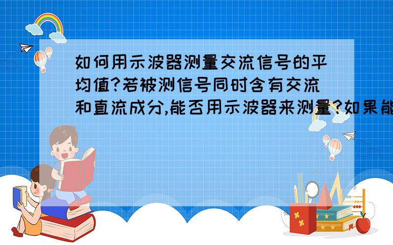 如何用示波器测量交流信号的平均值?若被测信号同时含有交流和直流成分,能否用示波器来测量?如果能测,应如何进行?