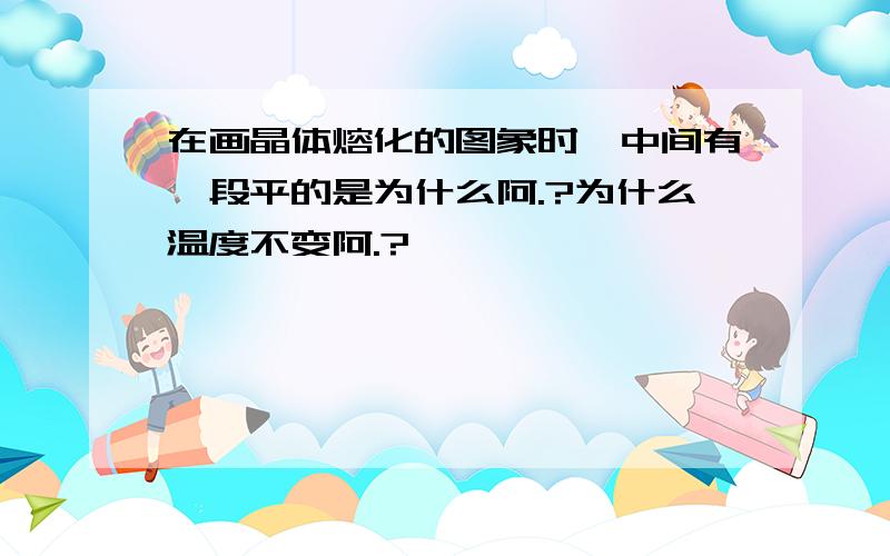 在画晶体熔化的图象时,中间有一段平的是为什么阿.?为什么温度不变阿.?