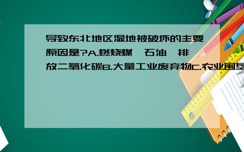 导致东北地区湿地被破坏的主要原因是?A.燃烧煤、石油、排放二氧化碳B.大量工业废弃物C.农业围垦和城市开发D.海洋资源开采及赤潮现象