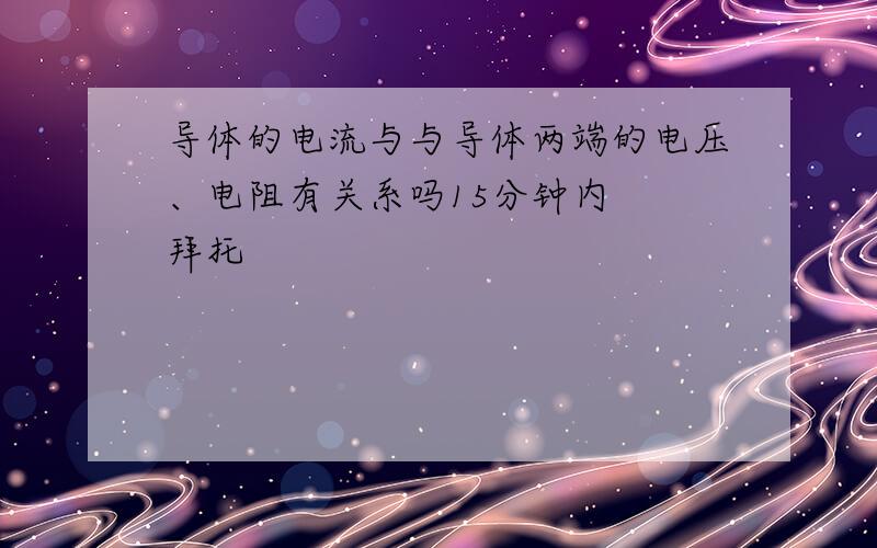 导体的电流与与导体两端的电压、电阻有关系吗15分钟内  拜托