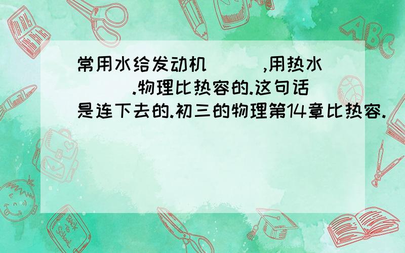 常用水给发动机___,用热水___.物理比热容的.这句话是连下去的.初三的物理第14章比热容.