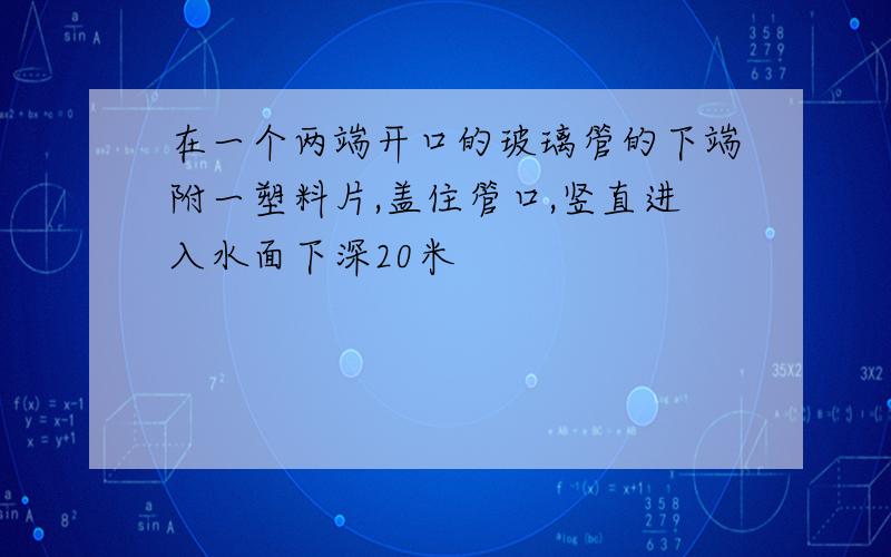 在一个两端开口的玻璃管的下端附一塑料片,盖住管口,竖直进入水面下深20米