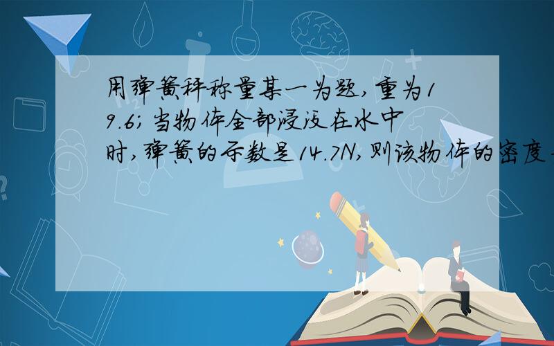 用弹簧秤称量某一为题,重为19.6；当物体全部浸没在水中时,弹簧的示数是14.7N,则该物体的密度为：A.8x10^3 B.6x10^3 C、4x10^3 D、2x10^3 （千克/m³）