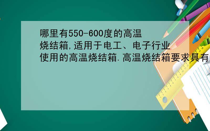 哪里有550-600度的高温烧结箱,适用于电工、电子行业使用的高温烧结箱.高温烧结箱要求具有超温保护,可靠性好,操作方便,造型美观大方,价格实惠!请用过的朋友推荐下,