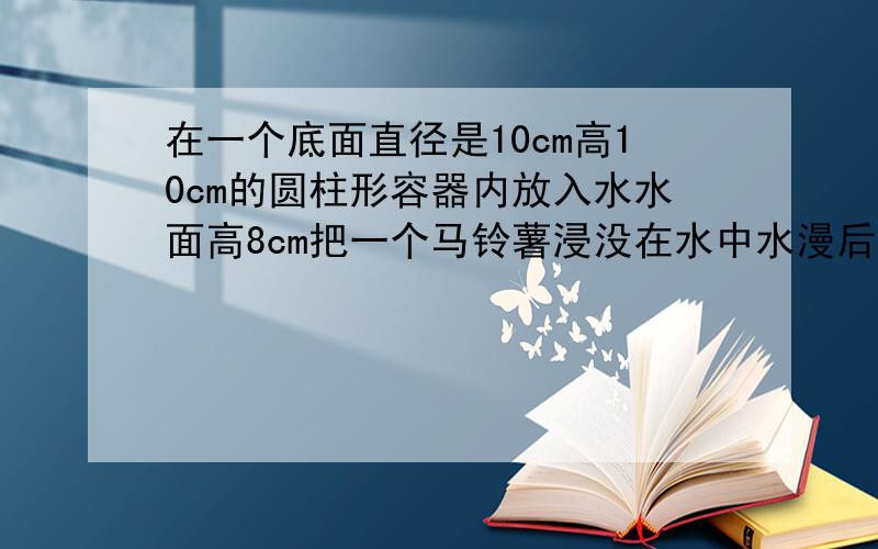 在一个底面直径是10cm高10cm的圆柱形容器内放入水水面高8cm把一个马铃薯浸没在水中水漫后还溢出50毫升的水马铃薯体积是多少?