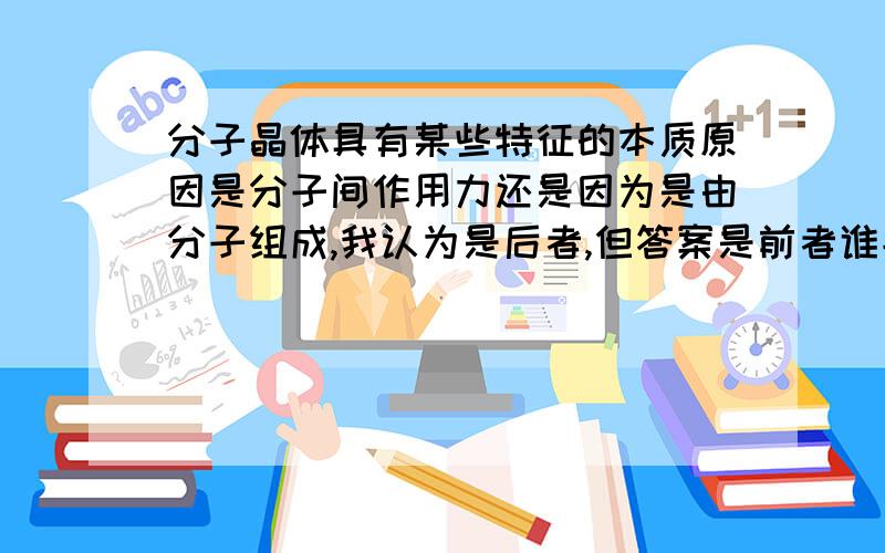 分子晶体具有某些特征的本质原因是分子间作用力还是因为是由分子组成,我认为是后者,但答案是前者谁能给...分子晶体具有某些特征的本质原因是分子间作用力还是因为是由分子组成,我认