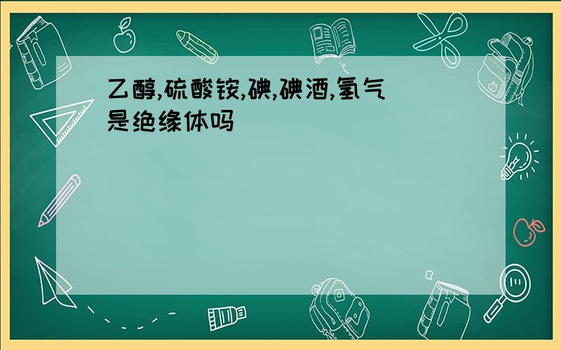 乙醇,硫酸铵,碘,碘酒,氢气是绝缘体吗