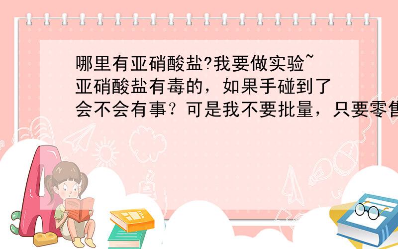 哪里有亚硝酸盐?我要做实验~亚硝酸盐有毒的，如果手碰到了会不会有事？可是我不要批量，只要零售啊！