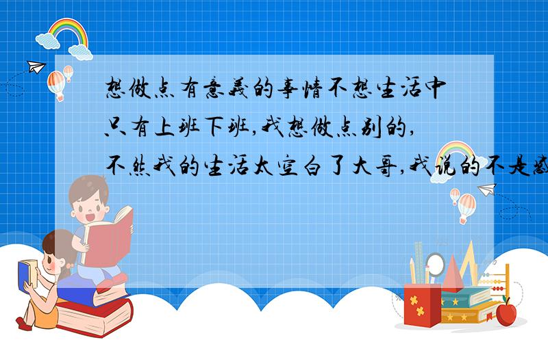 想做点有意义的事情不想生活中只有上班下班,我想做点别的,不然我的生活太空白了大哥,我说的不是感情问题,好不好,我说的是自我充实