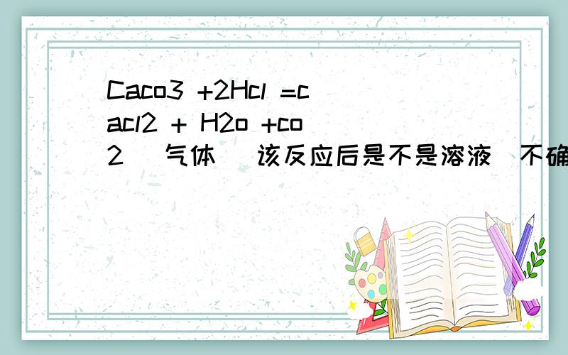 Caco3 +2Hcl =cacl2 + H2o +co2 (气体） 该反应后是不是溶液（不确定碳酸钙与氯化氢是否正好）