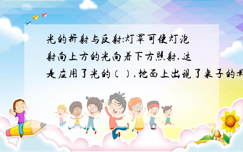 光的折射与反射：灯罩可使灯泡射向上方的光向着下方照射,这是应用了光的（）,地面上出现了桌子的影子,是由于光的（ ）形成的