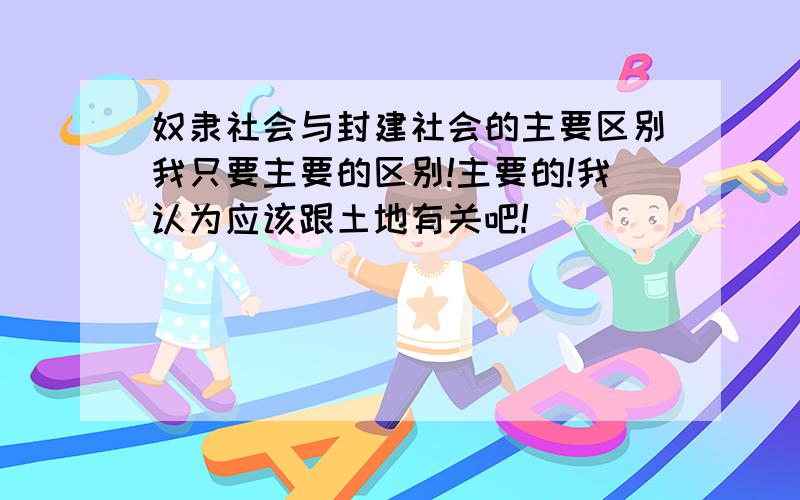 奴隶社会与封建社会的主要区别我只要主要的区别!主要的!我认为应该跟土地有关吧!