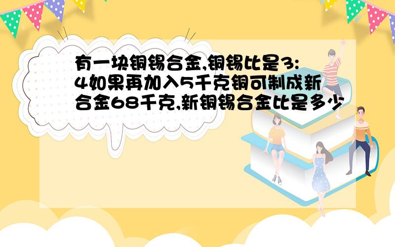 有一块铜锡合金,铜锡比是3:4如果再加入5千克铜可制成新合金68千克,新铜锡合金比是多少