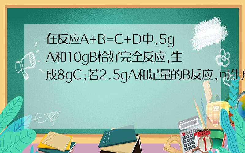 在反应A+B=C+D中,5gA和10gB恰好完全反应,生成8gC;若2.5gA和足量的B反应,可生成D的质量是——