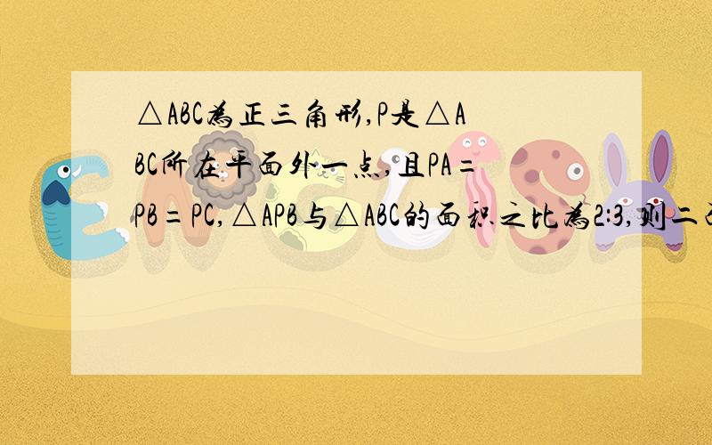 △ABC为正三角形,P是△ABC所在平面外一点,且PA=PB=PC,△APB与△ABC的面积之比为2:3,则二面角P-AB-C的大小为?  高手来帮下.