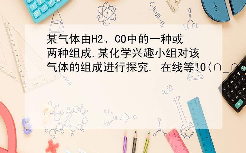 某气体由H2、CO中的一种或两种组成,某化学兴趣小组对该气体的组成进行探究. 在线等!O(∩_∩)O谢谢查阅资料：浓硫酸能吸水,浓NaOH溶液能吸收二氧化碳.提出问题：该气体由什么物质组成?提