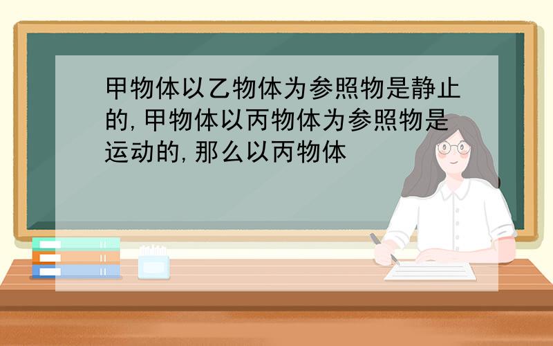 甲物体以乙物体为参照物是静止的,甲物体以丙物体为参照物是运动的,那么以丙物体