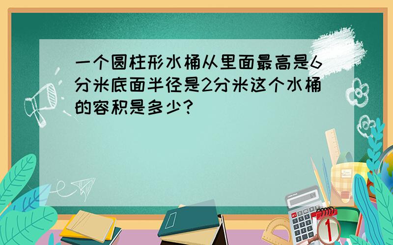 一个圆柱形水桶从里面最高是6分米底面半径是2分米这个水桶的容积是多少?