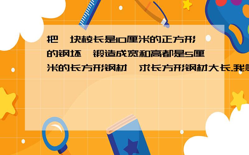 把一块棱长是10厘米的正方形的钢坯,锻造成宽和高都是5厘米的长方形钢材,求长方形钢材大长.我急着要,快谢谢啦!