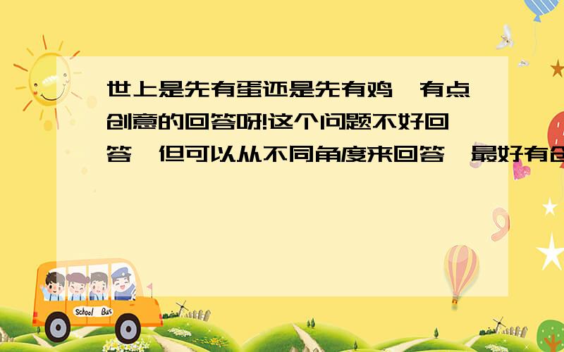 世上是先有蛋还是先有鸡,有点创意的回答呀!这个问题不好回答,但可以从不同角度来回答,最好有创意点,这是体现你知识的一个机会!