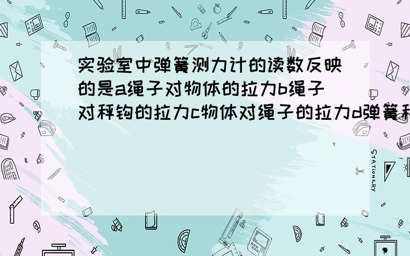 实验室中弹簧测力计的读数反映的是a绳子对物体的拉力b绳子对秤钩的拉力c物体对绳子的拉力d弹簧秤的重力