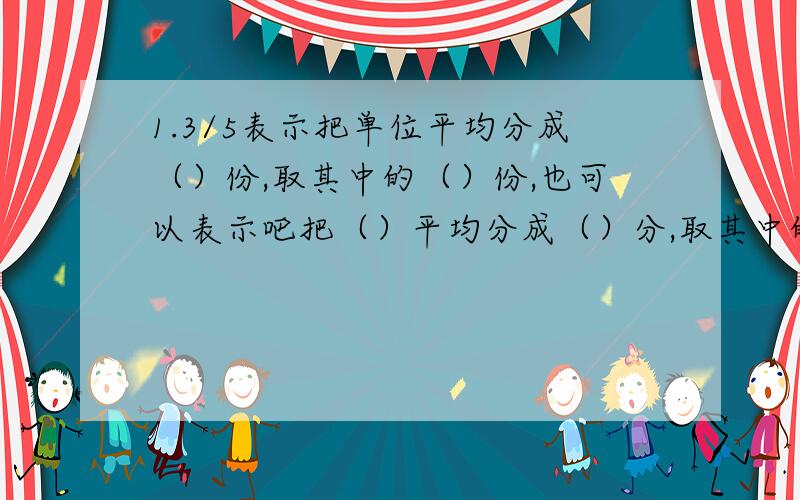 1.3/5表示把单位平均分成（）份,取其中的（）份,也可以表示吧把（）平均分成（）分,取其中的（）份?2.1又5/6的分数单位是（）,它有（）个这样的分数单位,如果减少（）个这样的分数单位