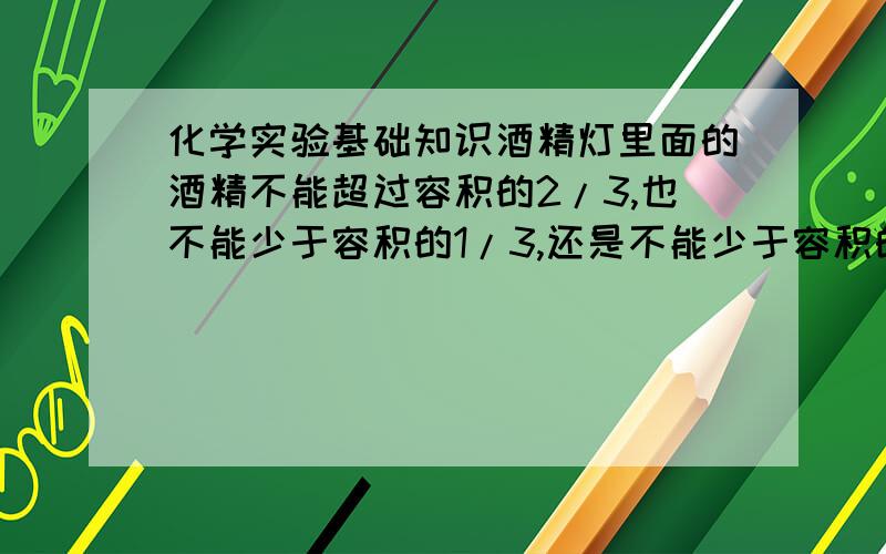 化学实验基础知识酒精灯里面的酒精不能超过容积的2/3,也不能少于容积的1/3,还是不能少于容积的1/4呢?量取少量液体到试管,量取1~2ml还是2~3ml?好像不同的书不一样?到底哪个才最准确呢?