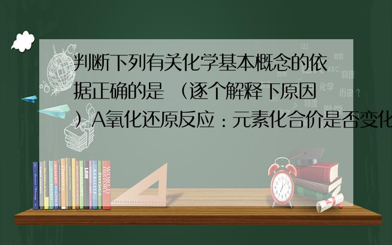 判断下列有关化学基本概念的依据正确的是 （逐个解释下原因）A氧化还原反应：元素化合价是否变化B碱性氧化物：是否是金属氧化物C电解质和非电解质:溶于水或熔融状态下能否导电D同素