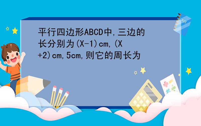 平行四边形ABCD中,三边的长分别为(X-1)cm,(X+2)cm,5cm,则它的周长为