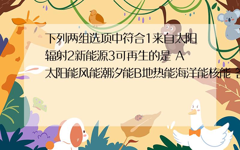 下列两组选项中符合1来自太阳辐射2新能源3可再生的是 A太阳能风能潮汐能B地热能海洋能核能 答案是A下列两组选项中符合1来自太阳辐射2新能源3可再生的是    A太阳能风能潮汐能B地热能海