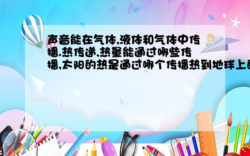 声音能在气体,液体和气体中传播.热传递,热量能通过哪些传播,太阳的热是通过哪个传播热到地球上的.