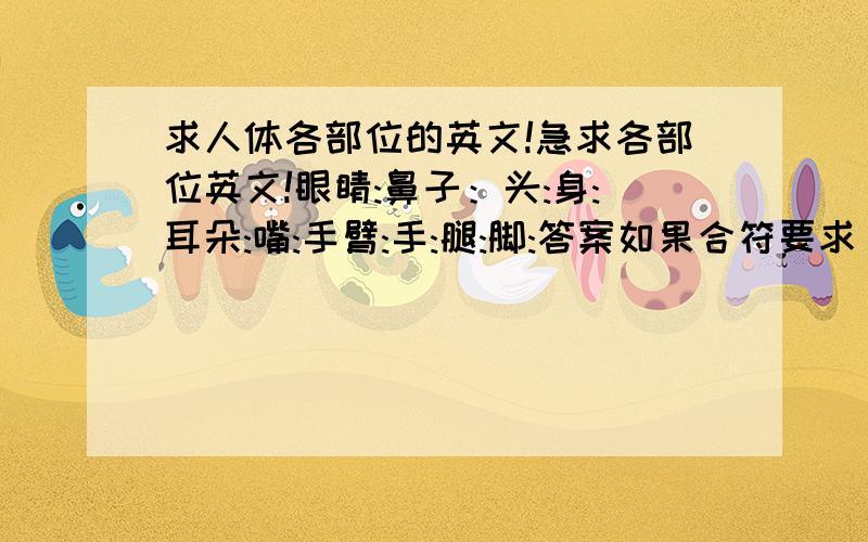 求人体各部位的英文!急求各部位英文!眼睛:鼻子：头:身:耳朵:嘴:手臂:手:腿:脚:答案如果合符要求 ,必重重有赏!