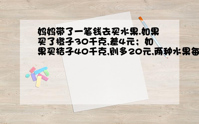 妈妈带了一笔钱去买水果.如果买了橙子30千克,差4元；如果买桔子40千克,则多20元,两种水果每千克相差2