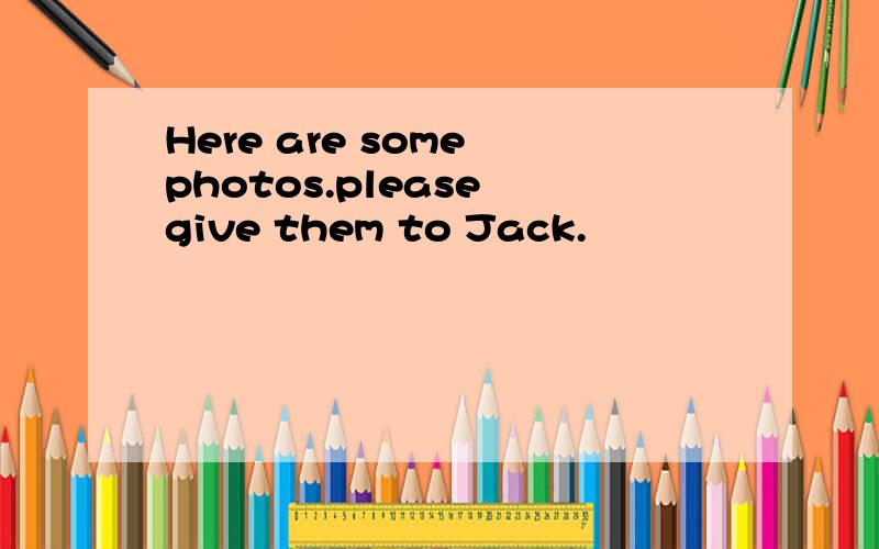 Here are some photos.please give them to Jack.