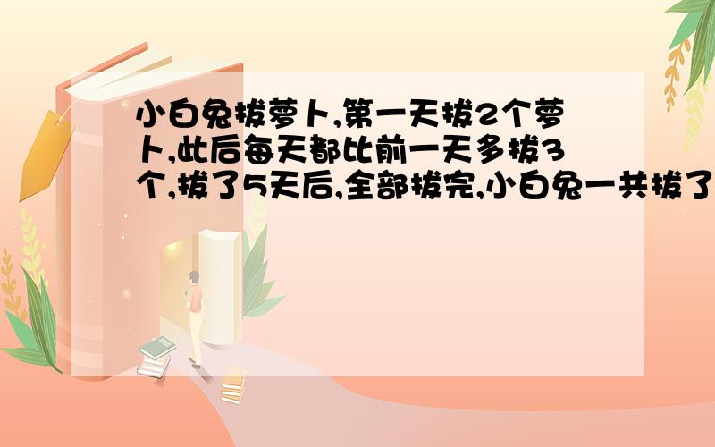 小白兔拔萝卜,第一天拔2个萝卜,此后每天都比前一天多拔3个,拔了5天后,全部拔完,小白兔一共拔了多少