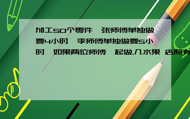 加工50个零件,张师傅单独做要4小时,李师傅单独做要5小时,如果两位师傅一起做.几水果 店原有橘子的重量比苹果多100千克.橘子卖出13 千克后,苹果的重量比橘子多25千克,水果店有橘子多少千