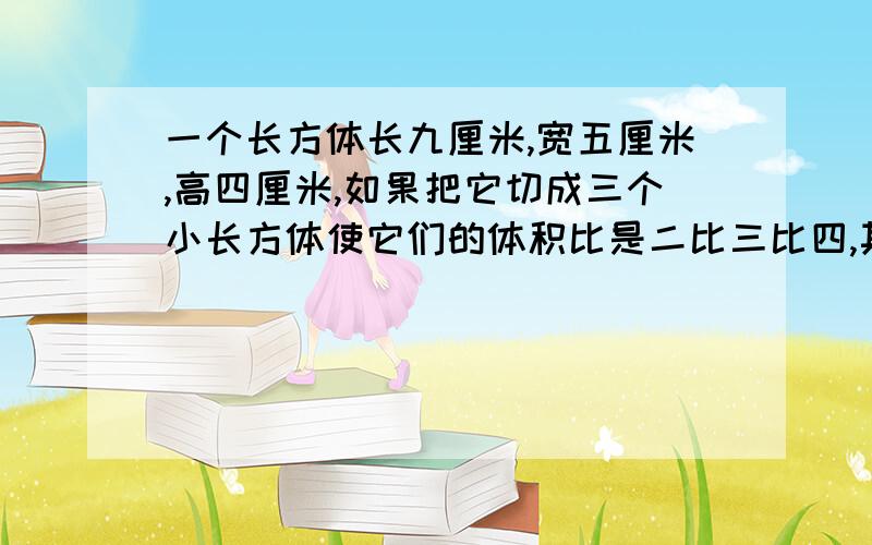 一个长方体长九厘米,宽五厘米,高四厘米,如果把它切成三个小长方体使它们的体积比是二比三比四,其中最小的长方体的体积是多少立方厘米?