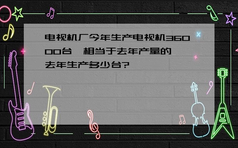 电视机厂今年生产电视机36000台,相当于去年产量的 ,去年生产多少台?